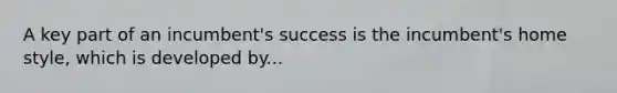 A key part of an incumbent's success is the incumbent's home style, which is developed by...