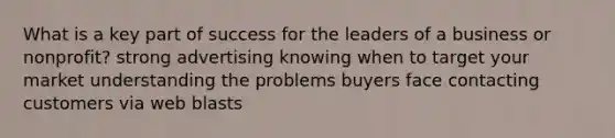 What is a key part of success for the leaders of a business or nonprofit? strong advertising knowing when to target your market understanding the problems buyers face contacting customers via web blasts