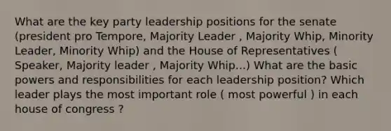 What are the key party leadership positions for the senate (president pro Tempore, Majority Leader , Majority Whip, Minority Leader, Minority Whip) and the House of Representatives ( Speaker, Majority leader , Majority Whip...) What are the basic powers and responsibilities for each leadership position? Which leader plays the most important role ( most powerful ) in each house of congress ?