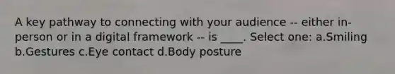 A key pathway to connecting with your audience -- either in-person or in a digital framework -- is ____. Select one: a.Smiling b.Gestures c.Eye contact d.Body posture