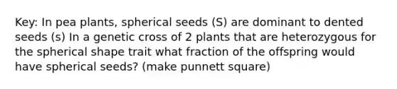 Key: In pea plants, spherical seeds (S) are dominant to dented seeds (s) In a genetic cross of 2 plants that are heterozygous for the spherical shape trait what fraction of the offspring would have spherical seeds? (make punnett square)