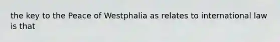 the key to the Peace of Westphalia as relates to international law is that