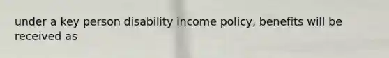 under a key person disability income policy, benefits will be received as