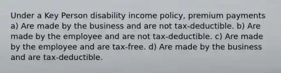 Under a Key Person disability income policy, premium payments a) Are made by the business and are not tax-deductible. b) Are made by the employee and are not tax-deductible. c) Are made by the employee and are tax-free. d) Are made by the business and are tax-deductible.