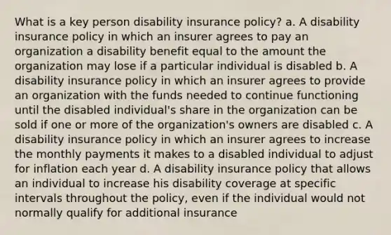 What is a key person disability insurance policy? a. A disability insurance policy in which an insurer agrees to pay an organization a disability benefit equal to the amount the organization may lose if a particular individual is disabled b. A disability insurance policy in which an insurer agrees to provide an organization with the funds needed to continue functioning until the disabled individual's share in the organization can be sold if one or more of the organization's owners are disabled c. A disability insurance policy in which an insurer agrees to increase the monthly payments it makes to a disabled individual to adjust for inflation each year d. A disability insurance policy that allows an individual to increase his disability coverage at specific intervals throughout the policy, even if the individual would not normally qualify for additional insurance