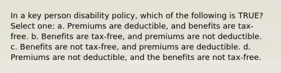 In a key person disability policy, which of the following is TRUE? Select one: a. Premiums are deductible, and benefits are tax-free. b. Benefits are tax-free, and premiums are not deductible. c. Benefits are not tax-free, and premiums are deductible. d. Premiums are not deductible, and the benefits are not tax-free.