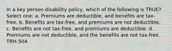 In a key person disability policy, which of the following is TRUE? Select one: a. Premiums are deductible, and benefits are tax-free. b. Benefits are tax-free, and premiums are not deductible. c. Benefits are not tax-free, and premiums are deductible. d. Premiums are not deductible, and the benefits are not tax-free. TRH-504