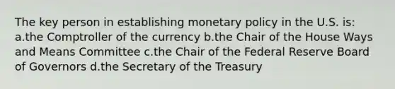 The key person in establishing <a href='https://www.questionai.com/knowledge/kEE0G7Llsx-monetary-policy' class='anchor-knowledge'>monetary policy</a> in the U.S. is: a.the Comptroller of the currency b.the Chair of the House Ways and Means Committee c.the Chair of the Federal Reserve Board of Governors d.the Secretary of the Treasury