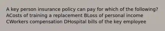 A key person insurance policy can pay for which of the following? ACosts of training a replacement BLoss of personal income CWorkers compensation DHospital bills of the key employee