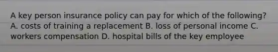 A key person insurance policy can pay for which of the following? A. costs of training a replacement B. loss of personal income C. workers compensation D. hospital bills of the key employee