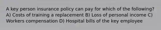 A key person insurance policy can pay for which of the following? A) Costs of training a replacement B) Loss of personal income C) Workers compensation D) Hospital bills of the key employee