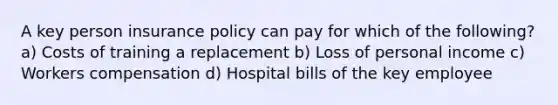 A key person insurance policy can pay for which of the following? a) Costs of training a replacement b) Loss of personal income c) Workers compensation d) Hospital bills of the key employee