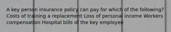 A key person insurance policy can pay for which of the following? Costs of training a replacement Loss of personal income Workers compensation Hospital bills of the key employee