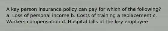 A key person insurance policy can pay for which of the following? a. Loss of personal income b. Costs of training a replacement c. Workers compensation d. Hospital bills of the key employee