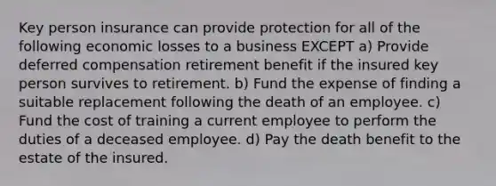 Key person insurance can provide protection for all of the following economic losses to a business EXCEPT a) Provide deferred compensation retirement benefit if the insured key person survives to retirement. b) Fund the expense of finding a suitable replacement following the death of an employee. c) Fund the cost of training a current employee to perform the duties of a deceased employee. d) Pay the death benefit to the estate of the insured.