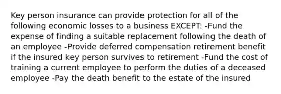 Key person insurance can provide protection for all of the following economic losses to a business EXCEPT: -Fund the expense of finding a suitable replacement following the death of an employee -Provide deferred compensation retirement benefit if the insured key person survives to retirement -Fund the cost of training a current employee to perform the duties of a deceased employee -Pay the death benefit to the estate of the insured