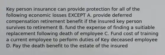 Key person insurance can provide protection for all of the following economic losses EXCEPT A. provide deferred compensation retirement benefit if the insured key person survives to retirement B. fund the expense of finding a suitiable replacement following death of employee C. Fund cost of training a current employee to perform duties of Key deceased employee D. Pay the death benefit to the estate of the insured