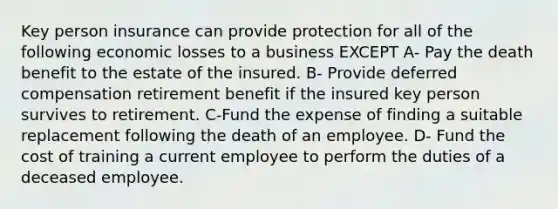 Key person insurance can provide protection for all of the following economic losses to a business EXCEPT A- Pay the death benefit to the estate of the insured. B- Provide deferred compensation retirement benefit if the insured key person survives to retirement. C-Fund the expense of finding a suitable replacement following the death of an employee. D- Fund the cost of training a current employee to perform the duties of a deceased employee.