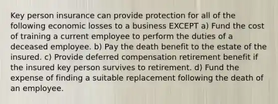 Key person insurance can provide protection for all of the following economic losses to a business EXCEPT a) Fund the cost of training a current employee to perform the duties of a deceased employee. b) Pay the death benefit to the estate of the insured. c) Provide deferred compensation retirement benefit if the insured key person survives to retirement. d) Fund the expense of finding a suitable replacement following the death of an employee.