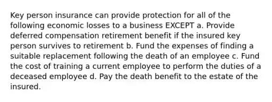 Key person insurance can provide protection for all of the following economic losses to a business EXCEPT a. Provide deferred compensation retirement benefit if the insured key person survives to retirement b. Fund the expenses of finding a suitable replacement following the death of an employee c. Fund the cost of training a current employee to perform the duties of a deceased employee d. Pay the death benefit to the estate of the insured.