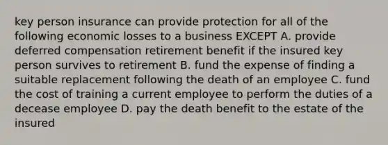 key person insurance can provide protection for all of the following economic losses to a business EXCEPT A. provide deferred compensation retirement benefit if the insured key person survives to retirement B. fund the expense of finding a suitable replacement following the death of an employee C. fund the cost of training a current employee to perform the duties of a decease employee D. pay the death benefit to the estate of the insured