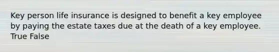 Key person life insurance is designed to benefit a key employee by paying the estate taxes due at the death of a key employee. True False