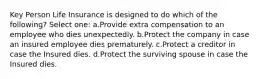 Key Person Life Insurance is designed to do which of the following? Select one: a.Provide extra compensation to an employee who dies unexpectedly. b.Protect the company in case an insured employee dies prematurely. c.Protect a creditor in case the Insured dies. d.Protect the surviving spouse in case the Insured dies.