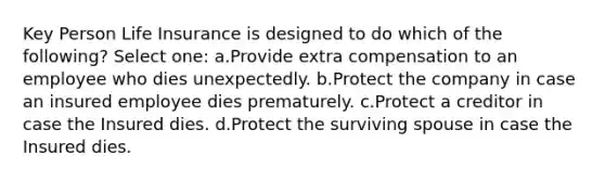 Key Person Life Insurance is designed to do which of the following? Select one: a.Provide extra compensation to an employee who dies unexpectedly. b.Protect the company in case an insured employee dies prematurely. c.Protect a creditor in case the Insured dies. d.Protect the surviving spouse in case the Insured dies.