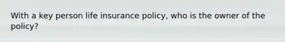 With a key person life insurance policy, who is the owner of the policy?