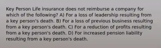 Key Person Life insurance does not reimburse a company for which of the following? A) For a loss of leadership resulting from a key person's death. B) For a loss of previous business resulting from a key person's death. C) For a reduction of profits resulting from a key person's death. D) For increased pension liability resulting from a key person's death.