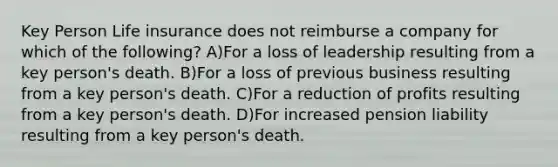 Key Person Life insurance does not reimburse a company for which of the following? A)For a loss of leadership resulting from a key person's death. B)For a loss of previous business resulting from a key person's death. C)For a reduction of profits resulting from a key person's death. D)For increased pension liability resulting from a key person's death.