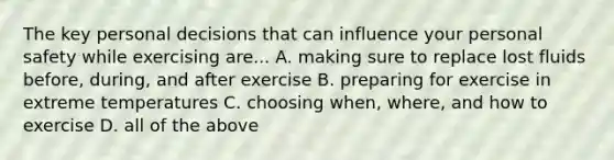 The key personal decisions that can influence your personal safety while exercising are... A. making sure to replace lost fluids before, during, and after exercise B. preparing for exercise in extreme temperatures C. choosing when, where, and how to exercise D. all of the above