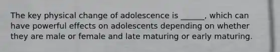 The key physical change of adolescence is ______, which can have powerful effects on adolescents depending on whether they are male or female and late maturing or early maturing.