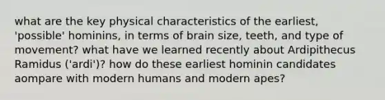 what are the key physical characteristics of the earliest, 'possible' hominins, in terms of brain size, teeth, and type of movement? what have we learned recently about Ardipithecus Ramidus ('ardi')? how do these earliest hominin candidates aompare with modern humans and modern apes?