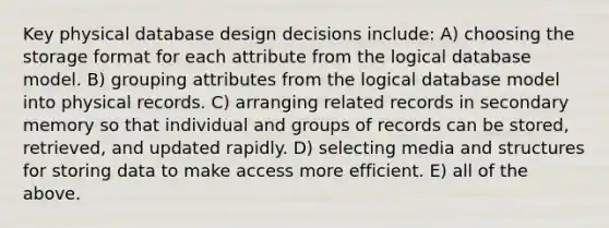 Key physical database design decisions include: A) choosing the storage format for each attribute from the logical database model. B) grouping attributes from the logical database model into physical records. C) arranging related records in secondary memory so that individual and groups of records can be stored, retrieved, and updated rapidly. D) selecting media and structures for storing data to make access more efficient. E) all of the above.