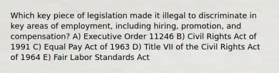 Which key piece of legislation made it illegal to discriminate in key areas of employment, including hiring, promotion, and compensation? A) Executive Order 11246 B) Civil Rights Act of 1991 C) Equal Pay Act of 1963 D) Title VII of the Civil Rights Act of 1964 E) Fair Labor Standards Act