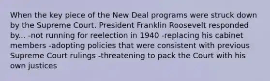 When the key piece of the New Deal programs were struck down by the Supreme Court. President Franklin Roosevelt responded by... -not running for reelection in 1940 -replacing his cabinet members -adopting policies that were consistent with previous Supreme Court rulings -threatening to pack the Court with his own justices