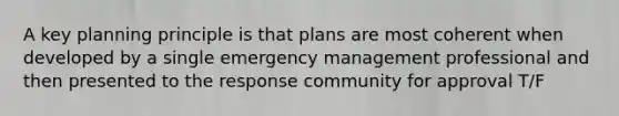 A key planning principle is that plans are most coherent when developed by a single emergency management professional and then presented to the response community for approval T/F