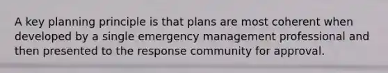 A key planning principle is that plans are most coherent when developed by a single emergency management professional and then presented to the response community for approval.