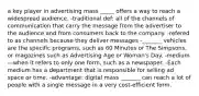 a key player in advertising mass _____ offers a way to reach a widespread audience. -traditional def: all of the channels of communication that carry the message from the advertiser to the audience and from consumers back to the company. -refered to as channels because they deliver messages -_______ vehicles are the specific programs, such as 60 Minutes or The Simpsons, or magazines such as Advertising Age or Woman's Day. -medium—when it refers to only one form, such as a newspaper. -Each medium has a department that is responsible for selling ad space or time. -advantage: digital mass _______ can reach a lot of people with a single message in a very cost-efficient form.