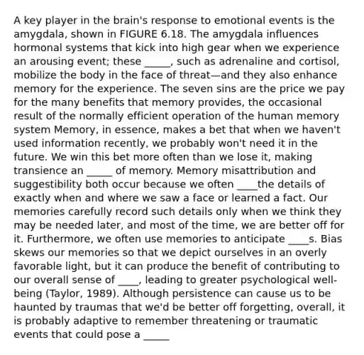 A key player in the brain's response to emotional events is the amygdala, shown in FIGURE 6.18. The amygdala influences hormonal systems that kick into high gear when we experience an arousing event; these _____, such as adrenaline and cortisol, mobilize the body in the face of threat—and they also enhance memory for the experience. The seven sins are the price we pay for the many benefits that memory provides, the occasional result of the normally efficient operation of the human memory system Memory, in essence, makes a bet that when we haven't used information recently, we probably won't need it in the future. We win this bet more often than we lose it, making transience an _____ of memory. Memory misattribution and suggestibility both occur because we often ____the details of exactly when and where we saw a face or learned a fact. Our memories carefully record such details only when we think they may be needed later, and most of the time, we are better off for it. Furthermore, we often use memories to anticipate ____s. Bias skews our memories so that we depict ourselves in an overly favorable light, but it can produce the benefit of contributing to our overall sense of ____, leading to greater psychological well-being (Taylor, 1989). Although persistence can cause us to be haunted by traumas that we'd be better off forgetting, overall, it is probably adaptive to remember threatening or traumatic events that could pose a _____