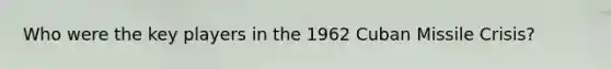 Who were the key players in the 1962 Cuban Missile Crisis?