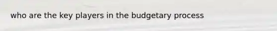 who are the key players in the budgetary process