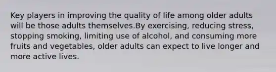 Key players in improving the quality of life among older adults will be those adults themselves.By exercising, reducing stress, stopping smoking, limiting use of alcohol, and consuming more fruits and vegetables, older adults can expect to live longer and more active lives.