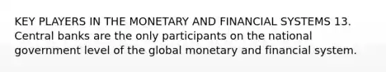 KEY PLAYERS IN THE MONETARY AND FINANCIAL SYSTEMS 13. Central banks are the only participants on the national government level of the global monetary and financial system.