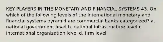 KEY PLAYERS IN THE MONETARY AND FINANCIAL SYSTEMS 43. On which of the following levels of the international monetary and financial systems pyramid are commercial banks categorized? a. national government level b. national infrastructure level c. international organization level d. firm level