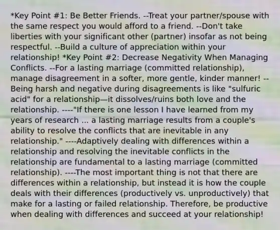 *Key Point #1: Be Better Friends. --Treat your partner/spouse with the same respect you would afford to a friend. --Don't take liberties with your significant other (partner) insofar as not being respectful. --Build a culture of appreciation within your relationship! *Key Point #2: Decrease Negativity When Managing Conflicts. --For a lasting marriage (committed relationship), manage disagreement in a softer, more gentle, kinder manner! --Being harsh and negative during disagreements is like "sulfuric acid" for a relationship—it dissolves/ruins both love and the relationship. ----"If there is one lesson I have learned from my years of research ... a lasting marriage results from a couple's ability to resolve the conflicts that are inevitable in any relationship." ----Adaptively dealing with differences within a relationship and resolving the inevitable conflicts in the relationship are fundamental to a lasting marriage (committed relationship). ----The most important thing is not that there are differences within a relationship, but instead it is how the couple deals with their differences (productively vs. unproductively) that make for a lasting or failed relationship. Therefore, be productive when dealing with differences and succeed at your relationship!