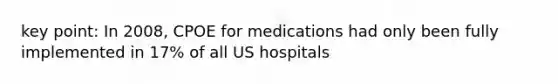 key point: In 2008, CPOE for medications had only been fully implemented in 17% of all US hospitals