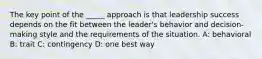 The key point of the _____ approach is that leadership success depends on the fit between the leader's behavior and decision-making style and the requirements of the situation. A: behavioral B: trait C: contingency D: one best way