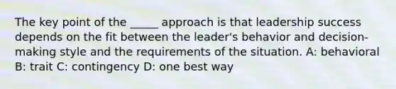 The key point of the _____ approach is that leadership success depends on the fit between the leader's behavior and decision-making style and the requirements of the situation. A: behavioral B: trait C: contingency D: one best way